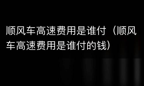 顺风车高速费用是谁付（顺风车高速费用是谁付的钱）