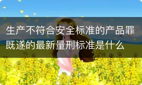 生产不符合安全标准的产品罪既遂的最新量刑标准是什么