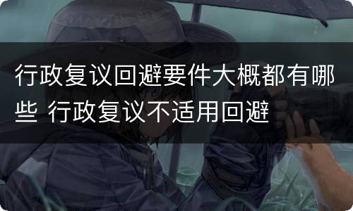 行政复议回避要件大概都有哪些 行政复议不适用回避