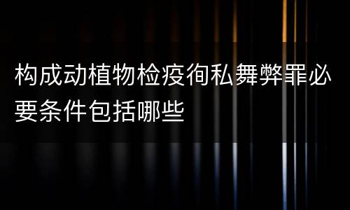 构成动植物检疫徇私舞弊罪必要条件包括哪些