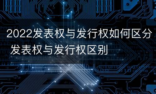 2022发表权与发行权如何区分 发表权与发行权区别