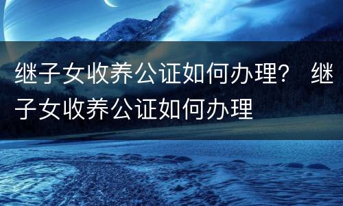继子女收养公证如何办理？ 继子女收养公证如何办理