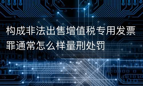 构成非法出售增值税专用发票罪通常怎么样量刑处罚