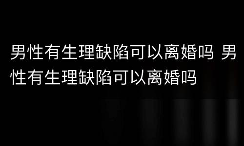 男性有生理缺陷可以离婚吗 男性有生理缺陷可以离婚吗