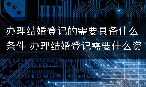 办理结婚登记的需要具备什么条件 办理结婚登记需要什么资料
