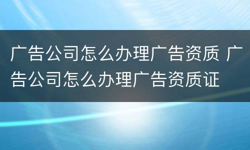 广告公司怎么办理广告资质 广告公司怎么办理广告资质证