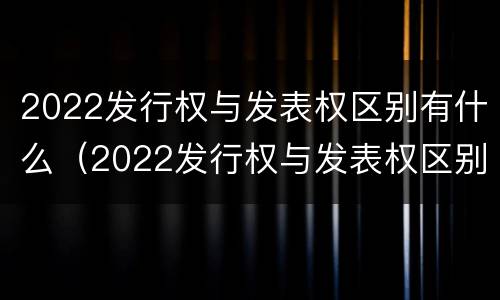 2022发行权与发表权区别有什么（2022发行权与发表权区别有什么不同）