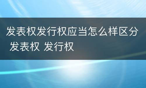 发表权发行权应当怎么样区分 发表权 发行权