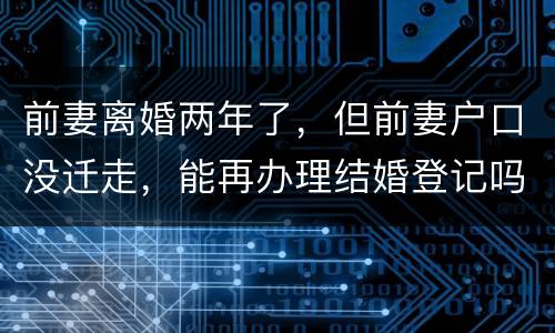 前妻离婚两年了，但前妻户口没迁走，能再办理结婚登记吗和现任的女友怎样办