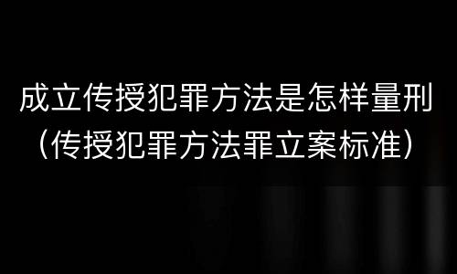 成立传授犯罪方法是怎样量刑（传授犯罪方法罪立案标准）