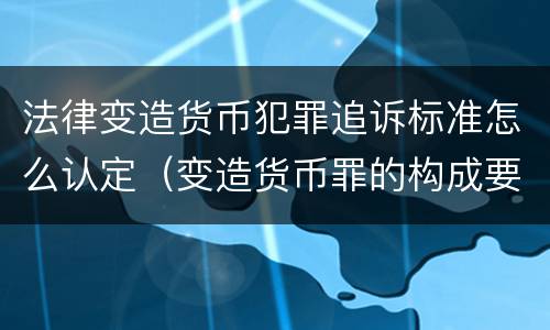 法律变造货币犯罪追诉标准怎么认定（变造货币罪的构成要件）