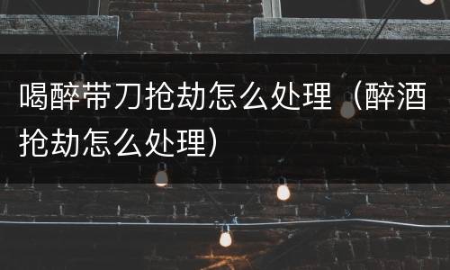 喝醉带刀抢劫怎么处理（醉酒抢劫怎么处理）