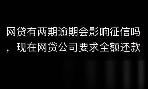 网贷有两期逾期会影响征信吗，现在网贷公司要求全额还款，