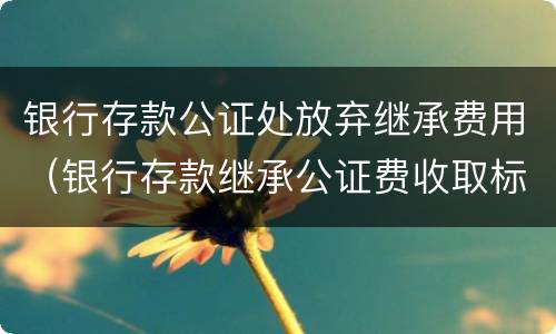 银行存款公证处放弃继承费用（银行存款继承公证费收取标准）