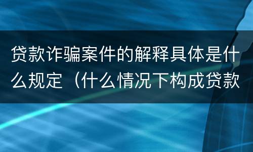 贷款诈骗案件的解释具体是什么规定（什么情况下构成贷款诈骗）