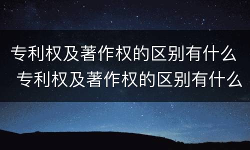 专利权及著作权的区别有什么 专利权及著作权的区别有什么作用
