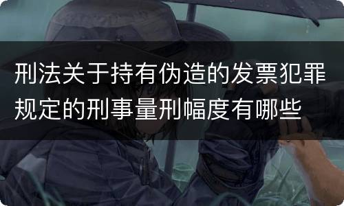 刑法关于持有伪造的发票犯罪规定的刑事量刑幅度有哪些