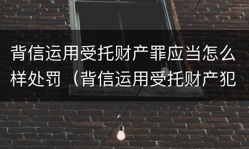 背信运用受托财产罪应当怎么样处罚（背信运用受托财产犯罪主体）