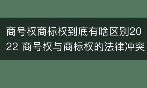 商号权商标权到底有啥区别2022 商号权与商标权的法律冲突与解决