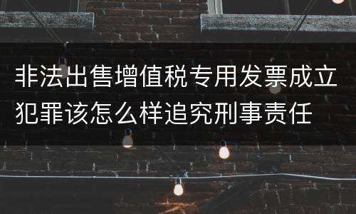 非法出售增值税专用发票成立犯罪该怎么样追究刑事责任
