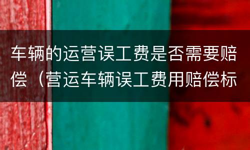 车辆的运营误工费是否需要赔偿（营运车辆误工费用赔偿标准）