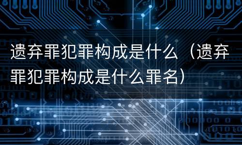 遗弃罪犯罪构成是什么（遗弃罪犯罪构成是什么罪名）