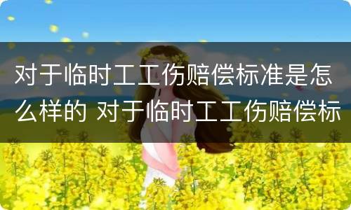 对于临时工工伤赔偿标准是怎么样的 对于临时工工伤赔偿标准是怎么样的呢
