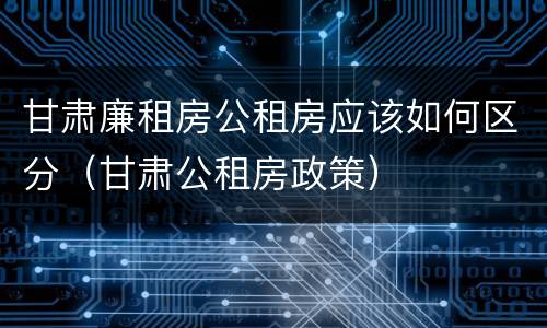 甘肃廉租房公租房应该如何区分（甘肃公租房政策）