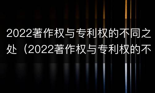 2022著作权与专利权的不同之处（2022著作权与专利权的不同之处在于）