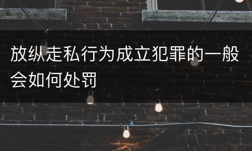 放纵走私行为成立犯罪的一般会如何处罚