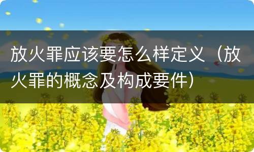 放火罪应该要怎么样定义（放火罪的概念及构成要件）