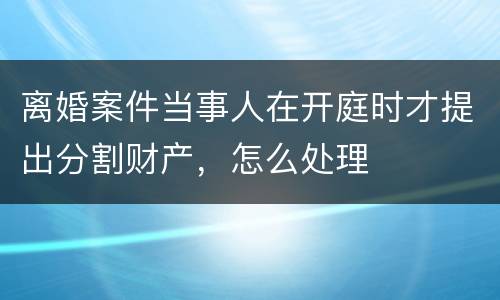 离婚案件当事人在开庭时才提出分割财产，怎么处理