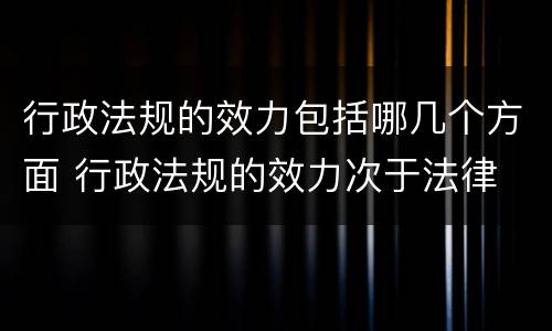 行政法规的效力包括哪几个方面 行政法规的效力次于法律