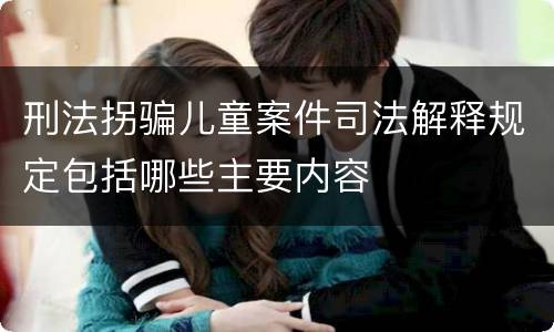 刑法拐骗儿童案件司法解释规定包括哪些主要内容