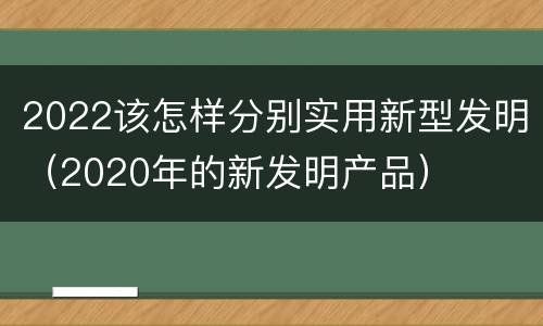 2022该怎样分别实用新型发明（2020年的新发明产品）