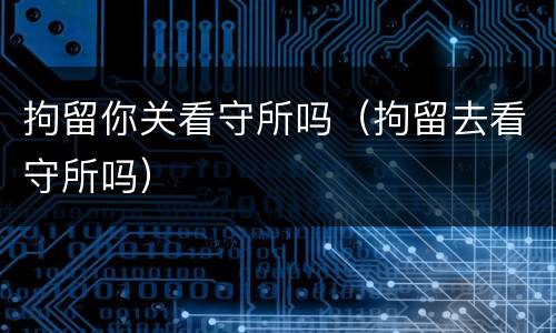 拘留你关看守所吗（拘留去看守所吗）
