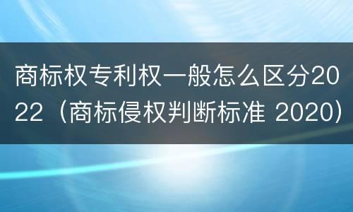 商标权专利权一般怎么区分2022（商标侵权判断标准 2020）