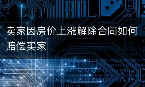 卖家因房价上涨解除合同如何赔偿买家