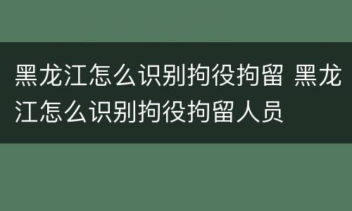 黑龙江怎么识别拘役拘留 黑龙江怎么识别拘役拘留人员