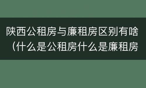 陕西公租房与廉租房区别有啥（什么是公租房什么是廉租房）