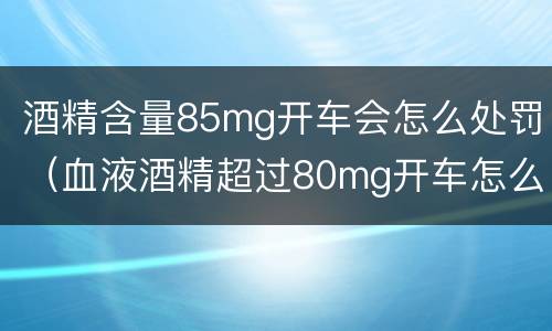 酒精含量85mg开车会怎么处罚（血液酒精超过80mg开车怎么处罚）