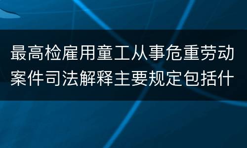 最高检雇用童工从事危重劳动案件司法解释主要规定包括什么