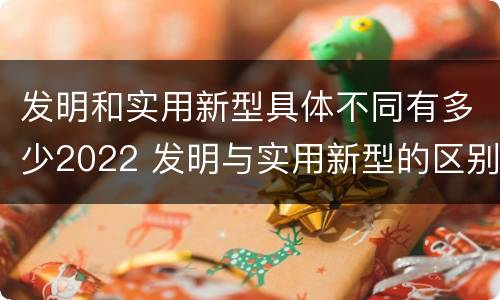发明和实用新型具体不同有多少2022 发明与实用新型的区别有