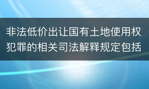 非法低价出让国有土地使用权犯罪的相关司法解释规定包括什么重要内容