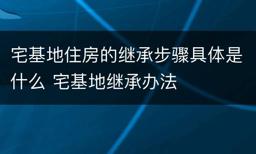宅基地住房的继承步骤具体是什么 宅基地继承办法