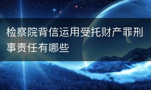 检察院背信运用受托财产罪刑事责任有哪些