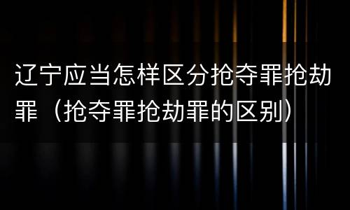 辽宁应当怎样区分抢夺罪抢劫罪（抢夺罪抢劫罪的区别）