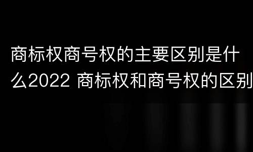 商标权商号权的主要区别是什么2022 商标权和商号权的区别