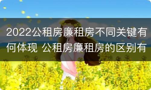 2022公租房廉租房不同关键有何体现 公租房廉租房的区别有哪些
