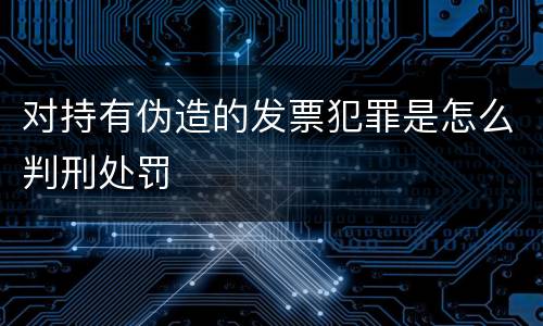 对持有伪造的发票犯罪是怎么判刑处罚